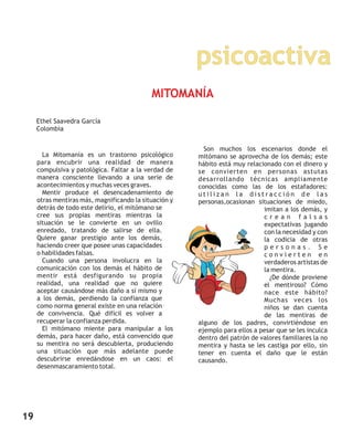 psicoactiva
19
La Mitomanía es un trastorno psicológico
para encubrir una realidad de manera
compulsiva y patológica. Faltar a la verdad de
manera consciente llevando a una serie de
acontecimientos y muchas veces graves.
Mentir produce el desencadenamiento de
otras mentiras más, magnificando la situación y
detrás de todo este delirio, el mitómano se
cree sus propias mentiras mientras la
situación se le convierte en un ovillo
enredado, tratando de salirse de ella.
Quiere ganar prestigio ante los demás,
haciendo creer que posee unas capacidades
o habilidades falsas.
Cuando una persona involucra en la
comunicación con los demás el hábito de
mentir está desfigurando su propia
realidad, una realidad que no quiere
aceptar causándose más daño a sí mismo y
a los demás, perdiendo la confianza que
como norma general existe en una relación
de convivencia. Qué difícil es volver a
recuperar la confianza perdida.
El mitómano miente para manipular a los
demás, para hacer daño, está convencido que
su mentira no será descubierta, produciendo
una situación que más adelante puede
descubrirse enredándose en un caos: el
desenmascaramiento total.
Son muchos los escenarios donde el
mitómano se aprovecha de los demás; este
hábito está muy relacionado con el dinero y
se convierten en personas astutas
desarrollando técnicas ampliamente
conocidas como las de los estafadores:
u t i l i z a n l a d i s t r a c c i ó n d e l a s
personas,ocasionan situaciones de miedo,
imitan a los demás, y
c r e a n f a l s a s
expectativas jugando
con la necesidad y con
la codicia de otras
p e r s o n a s . S e
c o n v i e r t e n e n
verdaderos artistas de
la mentira.
¿De dónde proviene
el mentiroso? Cómo
nace este hábito?
Muchas veces los
niños se dan cuenta
de las mentiras de
alguno de los padres, convirtiéndose en
ejemplo para ellos a pesar que se les inculca
dentro del patrón de valores familiares la no
mentira y hasta se les castiga por ello, sin
tener en cuenta el daño que le están
causando.
MITOMANÍA
Ethel Saavedra García
Colombia
 