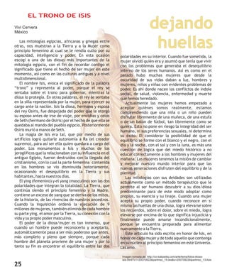 dejando
huellas
Vivi Cervera
México
L
otras, nos muestran a la Tierra y a la Mujer como
principio femenino al cual se le rendía culto por su
capacidad, inteligencia y poder. En esta ocasión
escogí a una de las diosas más importantes de la
mitología egipcia, con el fin de recordar contigo el
significado que tiene el hecho de ser mujer en este
momento, así como en las culturas antiguas y a nivel
multidimensional.
El nombre Isis, evoca el significado de la palabra
“trono” y representa al poder, porque el rey se
sentaba sobre el trono para gobernar, mientras la
diosa lo protegía. En otras palabras, el rey se sentaba
en la silla representada por la mujer, para ejercer su
cargo ante la nación. Isis la diosa, hermana y esposa
del rey Osiris, fue despojada del poder que le otorgó
su esposo antes de irse de viaje, por envidias y celos
de Seth (hermano de Osiris) por el hecho de que ella se
quedaba al mando del pueblo egipcio. Posteriormente
Osiris murió a manos de Seth.
La magia de Isis era tal, que por medio de sus
artificios logró quitarle autonomía a Ra (el creador
supremo), para así ser ella quien quedara a cargo del
poder. Los monumentos a Isis y muchos de los
jeroglíficos que la relacionaban con su influencia en el
antiguo Egipto, fueron destruidos con la llegada del
cristianismo, con lo cual la parte femenina contenida
en los hombres se vio disminuida notoriamente,
ocasionando el desequilibrio en la Tierra y sus
habitantes, hasta nuestros días.
El ying (femenino) y el yang (masculino) son las dos
polaridades que integran la totalidad. La Tierra, que
continúa siendo el principio femenino y la Madre,
contiene un exceso de yang que se deriva de los mitos,
de la historia, de las vivencias de nuestros ancestros.
Cuando la inquisición ordenó la ejecución de 9
millones de mujeres, también eliminó de cada hombre
su parte ying, el amor por la Tierra, su conexión con la
vida y su propio poder masculino.
El poder de la diosa/mujer es tan inmenso, que
cuando un hombre puede reconocerlo y aceptarlo,
automáticamente pasa a ser más poderoso que antes,
más completo y pleno que siempre, porque cada
hombre del planeta proviene de una mujer y por lo
tanto su fin es encontrar el equilibrio entre las dos
as mitologías egipcias, africanas y griegas entre
polaridades en su interior. Cuando fue sometida, la
mujer olvidó quién era y asumió que tenía que vivir
con los problemas que generaba el desequilibrio
interno de los seres humanos. Así es como en el
pasado hubo muchas mujeres que desde la
oscuridad de sus vidas daban a luz, hombres y
mujeres, niños y niñas con evidentes problemas de
poder. Es ahí donde nacen los conflictos de índole
social, de salud, violencia, enfermedad y muerte
que hemos heredado.
Actualmente las mujeres hemos empezado a
aceptar quiénes somos realmente, estamos
comprendiendo que una niña o un niño pueden
disfrutar libremente de una muñeca, de una estufa
o de un balón de fútbol, tan libremente como se
quiera. Esto no pone en riesgo la integridad del ser
humano, ni sus preferencias sexuales, ni determina
su éxito. El considerar la posibilidad de que el
equilibrio se forme con el blanco y el negro, con el
día y la noche, con el sol y con la luna, es más una
cuestión de lógica que del miedo histórico a no
educar correctamente a los hombres y mujeres del
mañana. Las mujeres tenemos la misión de cambiar
y mejorar nuestro mundo interior para que las
nuevas generaciones disfruten del equilibrio y de la
plenitud.
Las mitologías con sus deidades son utilizadas
actualmente como un método terapéutico que le
permite al ser humano descubrir a su dios/diosa
predominante para de este modo adoptar como
propios, su esencia y su linaje. Cuando una mujer
acepta su propio poder, cuando reconoce en sí
misma las huellas de una diosa, logra elevarse sobre
los recuerdos, sobre el dolor, sobre el miedo, logra
elevarse por encima de lo que significa injusticia y
finalmente puede amarse incondicionalmente,
porque se encuentra preparada para alimentar
nuevamente a la Tierra.
Este artículo ha sido escrito en honor de Isis, en
honor de cada mujer y de todo aquello que contenga
en su núcleo al principio femenino en este Universo.
Las amo.
Imagen tomada de: http://co.kalipedia.com/arte/tema/fotos-diosa-
isis.html?x1=20070822klpartmsc_19.Ies&x=20070822klpartmsc_13.Kes
EL TRONO DE ISIS
25
 