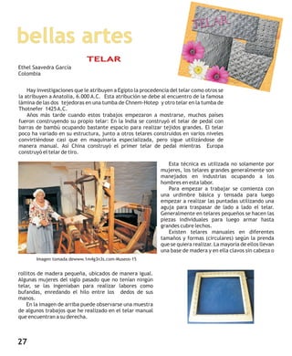 bellas artes
Imagen tomada dewww.1m4g3n3s.com-Museos-15
Hay investigaciones que le atribuyen a Egipto la procedencia del telar como otros se
la atribuyen a Anatolia, 6.000 A.C. Esta atribución se debe al encuentro de la famosa
lámina de las dos tejedoras en una tumba de Chnem-Hotep y otro telar en la tumba de
Thotnefer 1425A.C.
Años más tarde cuando estos trabajos empezaron a mostrarse, muchos países
fueron construyendo su propio telar: En la India se construyó el telar de pedal con
barras de bambú ocupando bastante espacio para realizar tejidos grandes. El telar
poco ha variado en su estructura, junto a otros telares construidos en varios niveles
convirtiéndose casi que en maquinaria especializada, pero sigue utilizándose de
manera manual. Así China construyó el primer telar de pedal mientras Europa
construyó el telar de tiro.
Esta técnica es utilizada no solamente por
mujeres, los telares grandes generalmente son
manejados en industrias ocupando a los
hombres en esta labor.
Para empezar a trabajar se comienza con
una urdimbre básica y tensada para luego
empezar a realizar las puntadas utilizando una
aguja para traspasar de lado a lado el telar.
Generalmente en telares pequeños se hacen las
piezas individuales para luego armar hasta
grandes cubre lechos.
Existen telares manuales en diferentes
tamaños y formas (circulares) según la prenda
que se quiera realizar. La mayoría de ellos llevan
una base de madera y en ella clavos sin cabeza o
rollitos de madera pequeña, ubicados de manera igual.
Algunas mujeres del siglo pasado que no tenían ningún
telar, se las ingeniaban para realizar labores como
bufandas, enredando el hilo entre los dedos de sus
manos.
En la imagen de arriba puede observarse una muestra
de algunos trabajos que he realizado en el telar manual
que encuentran a su derecha.
TELAR
Ethel Saavedra García
Colombia
27
 