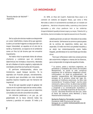 En 1878, en Pozo del Cuadril, Rudecindo Roca atacó a la
comisión de rankeles de Epugnerr Rosas, que venía a Villa
Mercedes a cobrar el racionamiento acordado por un tratado con
el gobierno... Murieron cincuenta indios, cuarenta y cinco fueron
apresados y sólo cinco pudieron huir a las tolderías.
GregorioYankamil quedó prisionero aquí y su mujer, Tránsito Gil, y
dos hijitas, fueron enviadas a los ingenios azucareros en Tucumán.
De la cajita de olorosa madera se desprende
un rumor indefinible y hasta diría que agreste;
la abro y el sonido fragante se deja percibir con
mayor intensidad, se aquieta en el aire de la
tarde y, finalmente, se esparce en el ambiente
como un fino tul de bruma que me envuelve
inquietante.
No había visto la apretada isleta de añosos
chañares y caldenes que en senderos
laberínticos me invitaba a recorrerla. Monedas
de sol cribaban el techo vegetal y salpicaba de
claridades amarillas las huellas de mis pasos.
El perfume embalsamaba, ahora con
insistencia, aquel bosque secreto. Yo lo
aspiraba con fruición porque, extrañamente,
me parecía que escuchaba con más claridad
aquellos lejanos tropeles que me llenaron de
inquietud.
No sé de qué oquedal surgió el golpear de
cascos en el crujiente tapiz de las ramas caídas.
Quise volver sobre mis pasos pero el laberinto
cancelaba con celo de cancerbero la salida.
Un relincho poderoso y un ¡ya, ya, ya!
golpeteado en la boca silenció todos los
rumores y paralizó mi corazón. El indio y el
LO INSONDABLE
Teresita Morán de Valcheff *
caballo parecían un solo ser vibrando en las ondas
de mi mente. Sofrenaron la carrera a pocos pasos
de la cortina de repentina niebla que nos
separaba. El indio me miró con piedad inaudita y
se alejó tan misteriosamente como había
llegado, perdiéndose en la rastrillada que llevaba
al sur.
Tuve que reflexionar sobre las consecuencias
del exterminio indígena a manos de los blancos,
para comprender el enigma de aquella mirada.
* La autora, poeta y escritora argentina, ex
presidente y fundadora del Centro de Estudios
Ranquelinos, es quizá la más conspicua
exponente de la literatura indigenista actual;
continuadora –sin duda sin proponérselo–, de
aquellos vanguardistas del Neorregionalismo
europeo de la primera mitad del siglo XX,
asociado al Criollismo americano. Su libro más
reconocido es “A Lanza y Fuego”, escrito como
romancero, épico y lírico. Su obra trata también
la problemática social de las culturas originales
y propende a su reivindicación económica y
humana. La Sociedad Argentina de Escritores –
S.A.D.E. Seccional Provincia de San Luis, tiene
el honor de contarla como Miembro y Socia
Honoraria de la institución.
Norberto Federico Fernández Lauretta
Presidente SADE Provincia de San Luis.
Delegado de LA UNIÓN HISPANOAMERICANA DE
ESCRITORES (UHE)
7
Argentina
 