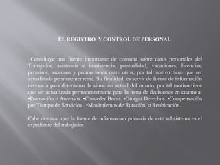 EL REGISTRO Y CONTROL DE PERSONAL
Constituye una fuente importante de consulta sobre datos personales del
Trabajador, asistencia e inasistencia, puntualidad, vacaciones, licencias,
permisos, ascensos y promociones entre otros, por tal motivo tiene que ser
actualizada permanentemente. Su finalidad, es servir de fuente de información
necesaria para determinar la situación actual del mismo, por tal motivo tiene
que ser actualizada permanentemente para la toma de decisiones en cuanto a:
•Promoción o Ascensos. •Conceder Becas. •Otorgar Derechos. •Compensación
por Tiempo de Servicios . •Movimientos de Rotación, o Reubicación.
Cabe destacar que la fuente de información primaria de este subsistema es el
expediente del trabajador.
 