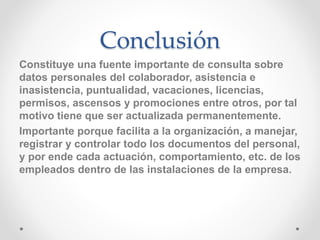 Conclusión
Constituye una fuente importante de consulta sobre
datos personales del colaborador, asistencia e
inasistencia, puntualidad, vacaciones, licencias,
permisos, ascensos y promociones entre otros, por tal
motivo tiene que ser actualizada permanentemente.
Importante porque facilita a la organización, a manejar,
registrar y controlar todo los documentos del personal,
y por ende cada actuación, comportamiento, etc. de los
empleados dentro de las instalaciones de la empresa.
 