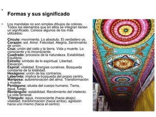 •
    Formas y sus significado
•   Los mandalas no son simples dibujos de colores.
    Todos los elementos que en ellos se integran tienen
    un significado. Conoce algunos de los más
    utilizados:
    Círculo: movimiento. Lo absoluto. El verdadero yo.
    Corazón: sol. Amor. Felicidad. Alegría. Sentimiento
    de unión.
    Cruz: unión del cielo y la tierra. Vida y muerte. Lo
    consciente y lo inconsciente.
    Cuadrado: procesos de la naturaleza. Estabilidad.
    Equilibrio.
    Estrella: símbolo de lo espiritual. Libertad.
    Elevación.
    Espiral: vitalidad. Energías curativas. Búsqueda
    constante de la totalidad.
    Hexágono: unión de los contrarios.
    Laberinto: implica la búsqueda del propio centro.
    Mariposa: autorenovación del alma. Transformación
    y muerte.
    Pentágono: silueta del cuerpo humano. Tierra,
    agua, fuego.
    Rectángulo: estabilidad. Rendimiento del intelecto.
    La vida terrenal.
    Triángulo: agua, inconsciente (hacia abajo);
    vitalidad, transformación (hacia arriba); agresión
    hacia uno mismo (hacia el centro)
 