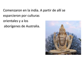 Comenzaron en la india. A partir de allí se
esparcieron por culturas
orientales y a los
aborígenes de Australia.
 