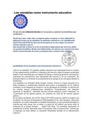 . Los    mandalas como instrumento educativo




El uso de esta milenaria técnica en la escuela y explican los beneficios que
conllevaría ….

Desde hace unos veinte años, en algunos países europeos se viene utilizando la
milenaria técnica de los mandalas en ambientes educativos y de rehabilitación.
Marie Prévaud (1935) ha sido una de las pioneras en este campo. En nuestro
sistema educativo aún no
han encontrado el hueco ni se ha reconocido la importancia que merecen, dados
sus grandes beneficios. Desde esta colaboración, sus autoras, tres maestras de otros
tantos centros docentes de León, se proponen dar a conocer otras múltiples




posibilidades de los mandalas como instrumentos educativos.

¿Qué es un mandala?. El mandala, palabra sánscrita cuyo significado literal es círculo,
es una representación simbólica y arquetípica del universo según la antigua cosmología
budista. Está constituida por un conjunto de figuras y formas geométricas concéntricas;
representa las características más importantes del universo y de sus contenidos. Su
principal objetivo es fomentar la concentración de la energía en un solo punto durante la
meditación.
Los mandalas son utilizados desde tiempos remotos. Tienen su origen ancestral en la
India (imágenes y meditaciones budistas) pero pronto se propagaron en las culturas
orientales, en los indígenas de América y en los aborígenes de Australia. La mayoría de
las culturas poseen configuraciones mandálicas, frecuentemente con intención
espiritual: la “mandorla” –almendra- del arte cristiano medieval; ciertos “laberintos” en
el pavimento de las iglesias góticas, los rosetones de vitral de las mismas iglesias
góticas…
En la cultura occidental, fue Carl G. Jüng (1875-1961) quien los utilizó en terapias con
el objetivo de alcanzar la búsqueda de individualidad en los seres humanos. Jüng solía
interpretar sus sueños dibujando un mandala diariamente, en esta actividad descubrió la
relación que éstos tenían con su centro y a partir de allí elaboró una teoría sobre la
estructura de la psique humana.        Según Carl Jüng, “los mandalas representan la
totalidad de la mente, abarcando tanto el consciente como el inconsciente”. Afirmó que
el arquetipo de estos dibujos se encuentra firmemente anclado en el subconsciente
colectivo.
 