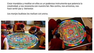 Crear mandalas y meditar en ellos es un poderoso instrumento que potencia la
creatividad, y nos reconecta con nuestro Ser. Nos centra, nos armoniza, nos
hace sentir paz y bienestar.
Los monjes budistas los realizan con arena.
 