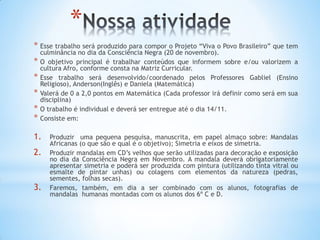 *
* Esse trabalho será produzido para compor o Projeto “Viva o Povo Brasileiro” que tem
culminância no dia da Consciência Negra (20 de novembro).
* O objetivo principal é trabalhar conteúdos que informem sobre e/ou valorizem a
cultura Afro, conforme consta na Matriz Curricular.
* Esse trabalho será desenvolvido/coordenado pelos Professores Gabliel (Ensino
Religioso), Anderson(Inglês) e Daniela (Matemática)
* Valerá de 0 a 2,0 pontos em Matemática (Cada professor irá definir como será em sua
disciplina)
* O trabalho é individual e deverá ser entregue até o dia 14/11.
* Consiste em:
1. Produzir uma pequena pesquisa, manuscrita, em papel almaço sobre: Mandalas
Africanas (o que são e qual é o objetivo); Simetria e eixos de simetria.
2. Produzir mandalas em CD’s velhos que serão utilizadas para decoração e exposição
no dia da Consciência Negra em Novembro. A mandala deverá obrigatoriamente
apresentar simetria e poderá ser produzida com pintura (utilizando tinta vitral ou
esmalte de pintar unhas) ou colagens com elementos da natureza (pedras,
sementes, folhas secas).
3. Faremos, também, em dia a ser combinado com os alunos, fotografias de
mandalas humanas montadas com os alunos dos 6º C e D.
 