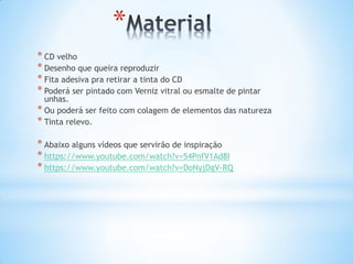 *
* CD velho
* Desenho que queira reproduzir
* Fita adesiva pra retirar a tinta do CD
* Poderá ser pintado com Verniz vitral ou esmalte de pintar
unhas.
* Ou poderá ser feito com colagem de elementos das natureza
* Tinta relevo.
* Abaixo alguns vídeos que servirão de inspiração
* https://www.youtube.com/watch?v=54PnfV1Ad8I
* https://www.youtube.com/watch?v=DoNyjDgV-RQ
 