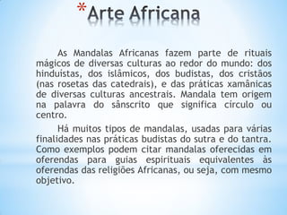 *
As Mandalas Africanas fazem parte de rituais
mágicos de diversas culturas ao redor do mundo: dos
hinduístas, dos islâmicos, dos budistas, dos cristãos
(nas rosetas das catedrais), e das práticas xamânicas
de diversas culturas ancestrais. Mandala tem origem
na palavra do sânscrito que significa círculo ou
centro.
Há muitos tipos de mandalas, usadas para várias
finalidades nas práticas budistas do sutra e do tantra.
Como exemplos podem citar mandalas oferecidas em
oferendas para guias espirituais equivalentes às
oferendas das religiões Africanas, ou seja, com mesmo
objetivo.
 