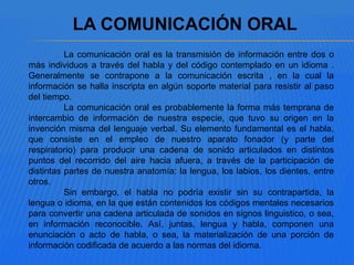 La comunicación oral es la transmisión de información entre dos o
más individuos a través del habla y del código contemplado en un idioma .
Generalmente se contrapone a la comunicación escrita , en la cual la
información se halla inscripta en algún soporte material para resistir al paso
del tiempo.
La comunicación oral es probablemente la forma más temprana de
intercambio de información de nuestra especie, que tuvo su origen en la
invención misma del lenguaje verbal. Su elemento fundamental es el habla,
que consiste en el empleo de nuestro aparato fonador (y parte del
respiratorio) para producir una cadena de sonido articulados en distintos
puntos del recorrido del aire hacia afuera, a través de la participación de
distintas partes de nuestra anatomía: la lengua, los labios, los dientes, entre
otros.
Sin embargo, el habla no podría existir sin su contrapartida, la
lengua o idioma, en la que están contenidos los códigos mentales necesarios
para convertir una cadena articulada de sonidos en signos linguistico, o sea,
en información reconocible. Así, juntas, lengua y habla, componen una
enunciación o acto de habla, o sea, la materialización de una porción de
información codificada de acuerdo a las normas del idioma.
LA COMUNICACIÓN ORAL
 