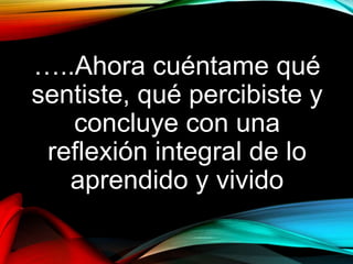 …..Ahora cuéntame qué
sentiste, qué percibiste y
concluye con una
reflexión integral de lo
aprendido y vivido
 