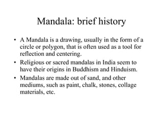 Mandala: brief history A Mandala is a drawing, usually in the form of a circle or polygon, that is often used as a tool for reflection and centering. Religious or sacred mandalas in India seem to have their origins in Buddhism and Hinduism. Mandalas are made out of sand, and other mediums, such as paint, chalk, stones, collage materials, etc. 