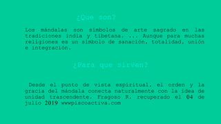 Los mándalas son símbolos de arte sagrado en las
tradiciones india y tibetana. ... Aunque para muchas
religiones es un símbolo de sanación, totalidad, unión
e integración.
Desde el punto de vista espiritual, el orden y la
gracia del mándala conecta naturalmente con la idea de
unidad trascendente. Fragoso R. recuperado el 04 de
julio 2019 wwwpiscoactiva.com
¿Que son?
¿Para que sirven?
 