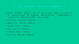 ¿ Que colores lleva un mándala ?
• Rojo, Primer Chakra. Es el color del amor, la pasión,
la sensualidad, la fuerza, resistencia, independencia,
conquista, impulsividad, ira y odio. ...
• Naranja, Segundo Chakra. ...
• Amarillo, Tercer Chakra. ...
• Verde Cuarto Chakra. ...
• Azul Quinto Chakra. ...
• Indigo Sexto Chakra. ...
• Violeta Séptimo Chakra.
 