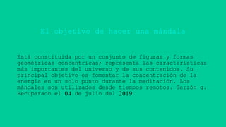 El objetivo de hacer una mándala
Está constituida por un conjunto de figuras y formas
geométricas concéntricas; representa las características
más importantes del universo y de sus contenidos. Su
principal objetivo es fomentar la concentración de la
energía en un solo punto durante la meditación. Los
mándalas son utilizados desde tiempos remotos. Garzón g.
Recuperado el 04 de julio del 2019
 