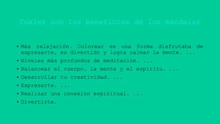 Cuales son los beneficios de los mándalas
• Más relajación. Colorear es una forma disfrutaba de
expresarte, es divertido y logra calmar la mente. ...
• Niveles más profundos de meditación. ...
• Balancear el cuerpo, la mente y el espíritu. ...
• Desarrollar tu creatividad. ...
• Expresarte. ...
• Realizar una conexión espiritual. ...
• Divertirte.
 