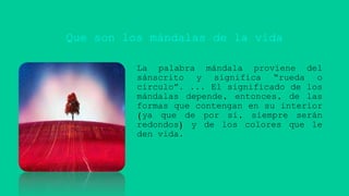 Que son los mándalas de la vida
La palabra mándala proviene del
sánscrito y significa “rueda o
círculo”. ... El significado de los
mándalas depende, entonces, de las
formas que contengan en su interior
(ya que de por sí, siempre serán
redondos) y de los colores que le
den vida.
 