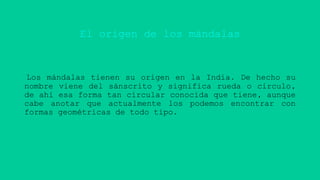 El origen de los mándalas
Los mándalas tienen su origen en la India. De hecho su
nombre viene del sánscrito y significa rueda o círculo,
de ahí esa forma tan circular conocida que tiene, aunque
cabe anotar que actualmente los podemos encontrar con
formas geométricas de todo tipo.
 