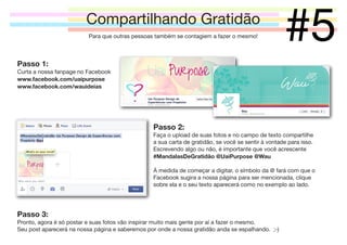 Compartilhando Gratidão
Para que outras pessoas também se contagiem a fazer o mesmo!

#5

Passo 1:
Curta a nossa fanpage no Facebook
www.facebook.com/uaipurpose
www.facebook.com/wauideias

Passo 2:
Faça o upload de suas fotos e no campo de texto compartilhe
a sua carta de gratidão, se você se sentir à vontade para isso.
Escrevendo algo ou não, é importante que você acrescente
#MandalasDeGratidão @UaiPurpose @Wau
À medida de começar a digitar, o símbolo da @ fará com que o
Facebook sugira a nossa página para ser mencionada, clique
sobre ela e o seu texto aparecerá como no exemplo ao lado.

Passo 3:
Pronto, agora é só postar e suas fotos vão inspirar muito mais gente por aí a fazer o mesmo.
Seu post aparecerá na nossa página e saberemos por onde a nossa gratidão anda se espalhando. ;-)

 