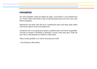 PARABÉNS!
Se você completou todas as etapas da ação, você plantou a sua semente por
um mundo melhor para todos e deu um grande passo para uma nova vida, mais
plena e próspera.
Esperamos que tenha sido tão bom e gratiﬁcante para você fazer parte desse
movimento quanto foi pra nós desenhá-lo.
Contamos com a sua ajuda para ajudar a espalhar esse movimento de gratidão,
convide os amigos e familiares a participar e envie a eles esse guia. Pode ser
que mais e mais pessoas se inspirem a fazer parte.
Toda a nossa gratidão e um ótimo recomeço pra você!
> Uai Purpose e Wau Ideias

 