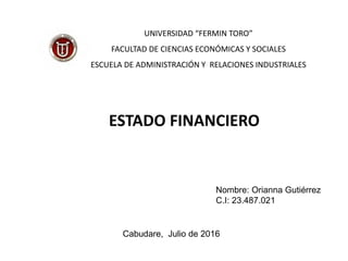 ESTADO FINANCIERO
UNIVERSIDAD “FERMIN TORO”
FACULTAD DE CIENCIAS ECONÓMICAS Y SOCIALES
ESCUELA DE ADMINISTRACIÓN Y RELACIONES INDUSTRIALES
Nombre: Orianna Gutiérrez
C.I: 23.487.021
Cabudare, Julio de 2016
 
