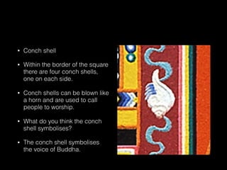 • Conch shell
• Within the border of the square
there are four conch shells,
one on each side.
• Conch shells can be blown like
a horn and are used to call
people to worship.
• What do you think the conch
shell symbolises?
• The conch shell symbolises
the voice of Buddha.
 