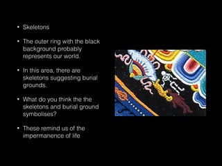 • Skeletons
• The outer ring with the black
background probably
represents our world.
• In this area, there are
skeletons suggesting burial
grounds.
• What do you think the the
skeletons and burial ground
symbolises?
• These remind us of the
impermanence of life
 