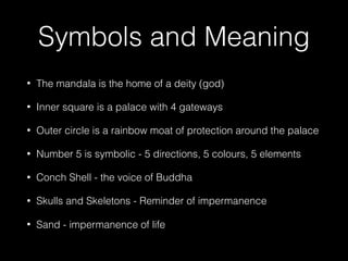 Symbols and Meaning
• The mandala is the home of a deity (god)
• Inner square is a palace with 4 gateways
• Outer circle is a rainbow moat of protection around the palace
• Number 5 is symbolic - 5 directions, 5 colours, 5 elements
• Conch Shell - the voice of Buddha
• Skulls and Skeletons - Reminder of impermanence
• Sand - impermanence of life
 