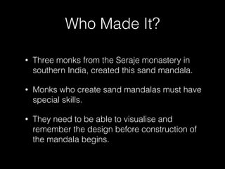 Who Made It?
• Three monks from the Seraje monastery in
southern India, created this sand mandala.
• Monks who create sand mandalas must have
special skills.
• They need to be able to visualise and
remember the design before construction of
the mandala begins.
 