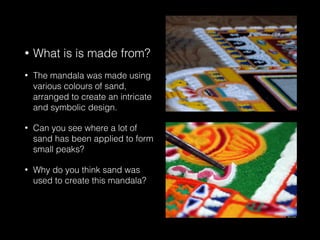 • What is is made from?
• The mandala was made using
various colours of sand,
arranged to create an intricate
and symbolic design.
• Can you see where a lot of
sand has been applied to form
small peaks?
• Why do you think sand was
used to create this mandala?
 