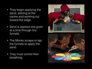 • They begin applying the
sand, starting at the
centre and working out
toward the edge.
• Sand is applied one grain
at a time through tiny
funnels.
• The Monks scrape or tap
the funnels to apply the
sand.
• They must control their
breathing.
 