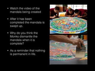 • Watch the video of the
mandala being created
• After it has been
completed the mandala is
swept up.
• Why do you think the
Monks dismantle the
mandala when it is
complete?
• As a reminder that nothing
is permanent in life.
 