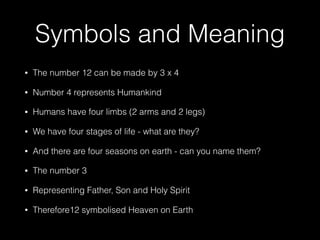 Symbols and Meaning
• The number 12 can be made by 3 x 4
• Number 4 represents Humankind
• Humans have four limbs (2 arms and 2 legs)
• We have four stages of life - what are they?
• And there are four seasons on earth - can you name them?
• The number 3
• Representing Father, Son and Holy Spirit
• Therefore12 symbolised Heaven on Earth
 