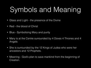 Symbols and Meaning
• Glass and Light - the presence of the Divine
• Red - the blood of Christ
• Blue - Symbolising Mary and purity
• Mary is at the Centre surrounded by 4 Doves 4 Thrones and 4
Angels
• She is surrounded by the 12 Kings of Judea who were her
ancestors and 12 Prophets.
• Meaning - God’s plan to save mankind from the beginning of
Creation.
 