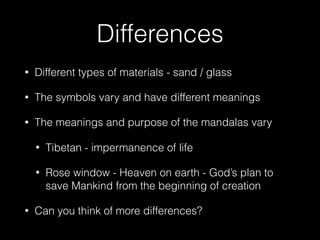 Differences
• Different types of materials - sand / glass
• The symbols vary and have different meanings
• The meanings and purpose of the mandalas vary
• Tibetan - impermanence of life
• Rose window - Heaven on earth - God’s plan to
save Mankind from the beginning of creation
• Can you think of more differences?
 