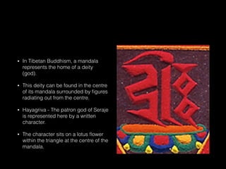 • In Tibetan Buddhism, a mandala
represents the home of a deity
(god).
• This deity can be found in the centre
of its mandala surrounded by ﬁgures
radiating out from the centre.  
• Hayagriva - The patron god of Seraje
is represented here by a written
character.
• The character sits on a lotus ﬂower
within the triangle at the centre of the
mandala.
 