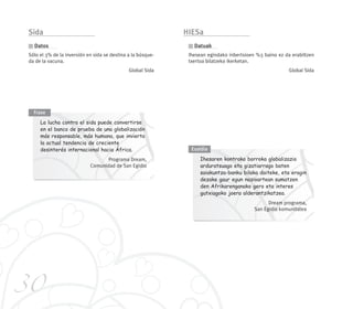 30
Sida
Sólo el 3% de la inversión en sida se destina a la búsque-
da de la vacuna.
Global Sida
Datos
La lucha contra el sida puede convertirse
en el banco de prueba de una globalización
más responsable, más humana, que invierta
la actual tendencia de creciente
desinterés internacional hacia África.
Programa Dream,
Comunidad de San Egidio
Frase
Ihesaren kontrako borroka globalizazio
arduratsuago eta gizatiarrago baten
saiakuntza-banku bilaka daiteke, eta eragin
dezake gaur egun nazioartean sumatzen
den Afrikarenganako gero eta interes
gutxiagoko joera alderantzikatzea.
Dream programa,
San Egidio komunitatea
Esaldia
HIESa
Ihesean egindako inbertsioen %3 baino ez da erabiltzen
txertoa bilatzeko ikerketan.
Global Sida
Datuak
240 x 210 mandalas mayor 14/2/08 16:20 Página 30
 