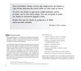 4
1
Accesible en www.un.org/spanish/millenniumgoals/ares552.html
2
Ver la lista completa, con sus metas concretas e indicadores, en www.undp.org/spanish/mdg/goallist.shtml
I. Presentación
Este material titulado “Los mandalas de los Objetivos de Desarrollo
del Milenio” (ODM) es una propuesta para conocer, acercarnos,
reflexionar, meditar e implicarnos con los temas que presentan
los Objetivos de Desarrollo del Milenio.
En la Asamblea General de Naciones Unidas del año 2000, 189
jefes de estado y gobierno apoyaron la Declaración del Milenio1
,
donde los y las líderes mundiales afirmaron que no ahorrarían
ningún esfuerzo para acabar con la pobreza de una vez por
todas, a la vez que encumbraron una serie de valores –la demo-
cracia, la libertad, la igualdad, la paz, etc.– como pilares de la
comunidad internacional. Posteriormente, estos compromisos
genéricos se concretaron en los ocho Objetivos de Desarrollo del
Milenio2
, que ya abordan temáticas específicas (pobreza, educa-
ción, salud, etc.) y se plantean una serie de metas concretas con
fecha de cumplimiento.
Estos objetivos son:
1. Erradicar la pobreza extrema y el hambre.
2. Lograr la enseñanza primaria universal.
3. Promover la igualdad entre los géneros
y la autonomía de la mujer.
4. Reducir la mortalidad infantil.
5. Mejorar la salud materna.
6. Combatir el VIH/SIDA, el paludismo y otras
enfermedades.
7. Garantizar la sostenibilidad del medio ambiente.
8. Fomentar una asociación mundial para el desarrollo.
Por otro lado, los mandalas son unas imágenes ancestrales que
reflejan figuras básicas y sirven para la expresión creativa, la
concentración y la meditación. Es una propuesta que puede ser-
Hace muchísimo tiempo existió algo desprovisto de nombre y
cuya forma desconocida ocultó tanto el cielo como la tierra.
Al verlo, los dioses lo agarraron comprimiéndolo contra
el suelo, con la cara hacia abajo. Una vez arrojado al suelo,
los dioses lo retuvieron pegado a éste.
Brama hizo que los dioses lo ocuparan y lo llamó
vastu-purusha mandala.
ANTIGUO TEXTO HINDÚ
240 x 210 mandalas mayor 14/2/08 16:19 Página 4
 