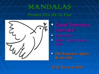 MANDALAS
Frases Día de la Paz
             Classe“Gominoles
              Colorides”
             2n primaria
             Aulari : Quart de les
              Valls.

             CRA Benavites- Quart
              de les Valls.

          30 de Enero de 2013
 
