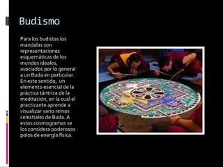 Budismo
Para los budistas los
mandalas son
representaciones
esquemáticas de los
mundos ideales,
asociados por lo general
a un Buda en particular.
En este sentido, un
elemento esencial de la
práctica tántrica de la
meditación, en la cual el
practicante aprende a
visualizar vario reinos
celestiales de Buda. A
estos cosmogramas se
los considera poderosos
polos de energía física.
 