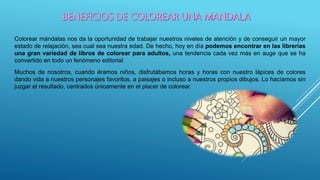 Colorear mándalas nos da la oportunidad de trabajar nuestros niveles de atención y de conseguir un mayor
estado de relajación, sea cual sea nuestra edad. De hecho, hoy en día podemos encontrar en las librerías
una gran variedad de libros de colorear para adultos, una tendencia cada vez más en auge que se ha
convertido en todo un fenómeno editorial.
Muchos de nosotros, cuando éramos niños, disfrutábamos horas y horas con nuestro lápices de colores
dando vida a nuestros personajes favoritos, a paisajes o incluso a nuestros propios dibujos. Lo hacíamos sin
juzgar el resultado, centrados únicamente en el placer de colorear.
 