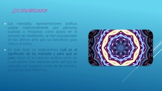  Los mándalas, representaciones gráficas
usadas tradicionalmente por personas
budistas o hinduistas como apoyo en el
proceso de meditación, se han popularizado
en los últimos años por sus beneficios para
reducir el estrés.
 En este texto os explicaremos cuál es el
significado de los mándala y para qué se
usan, tanto en la tradición asiática como en
la actualidad. Esto depende tanto del tipo de
mándala que hagamos como de las formas y
los colores que utilicemos.
 