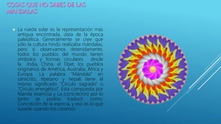  La rueda solar es la representación más
antigua encontrada, data de la época
paleolítica. Generalmente se cree que
sólo la cultura hindú realizaba mándalas,
pero si observamos detenidamente,
todos los pueblos del mundo tienen
símbolos y formas circulares desde
la India, China, el Tíbet, los pueblos
originarios de América, Australia, África y
Europa. La palabra “Mándala” en
sánscrito, tibetano y nepalí tiene el
mismo significado “Círculo sagrado” o
“Círculo energético”. Esta compuesta por
Manda (esencia) y La (concreción) por lo
tanto se podría traducir como:
Concreción de la esencia, y eso es lo que
sucede cuando los creamos!
 