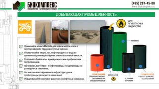 ДОБЫВАЮЩАЯ ПРОМЫШЛЕННОСТЬ
СЕРИЯ DRAGMAN
DRAGMAN STANDART
DRAGMAN EXTRA
DRAGMAN PREMIUM
Применяйте шланги Mandals для подачи нефти и газа с
месторождений в труднодоступных районах;
Перекачивайте нефть, газ, нефтепродукты и воду во
временное хранилище на время ремонта основной емкости;
Создавайте байпасы на время ремонта или профилактики
трубопроводов;
Организовывайте газо- и нефтепроводы и водопроводы на
разведочных скважинах;
Организовывайте временные инфраструктурные
трубопроводы различного назначения;
Поддерживайте пластовое давление на нефтяных скважинах.
MINEMAN
ANTISTATICA СЕРИЯ FLEXITEX
FLEXITEX STANDART
FLEXITEX EXTRAULTRAMAN
SUPERMAN
ДЛЯ
ОГНЕОПАСНЫХ
ЖИДКОСТЕЙ
 