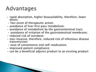  rapid absorption, higher bioavailability, therefore, lower
doses;
• fast onset of therapeutic action;
• avoidance of liver first pass metabolism;
• avoidance of metabolism by the gastrointestinal tract;
• avoidance of irritation of the gastrointestinal membrane;
• reduced risk of overdose;
• non-invasive, therefore, reduced risk of infectious disease
transmission;
• ease of convenience and self-medication;
• improved patient compliance;
• can be a beneficial adjunct product to an existing product
 