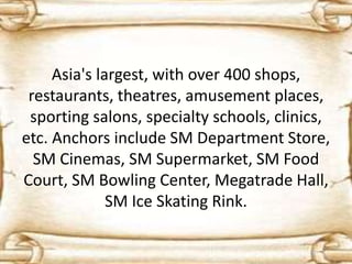 Asia's largest, with over 400 shops,
restaurants, theatres, amusement places,
sporting salons, specialty schools, clinics,
etc. Anchors include SM Department Store,
SM Cinemas, SM Supermarket, SM Food
Court, SM Bowling Center, Megatrade Hall,
SM Ice Skating Rink.
 