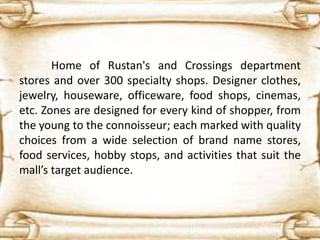Home of Rustan's and Crossings department
stores and over 300 specialty shops. Designer clothes,
jewelry, houseware, officeware, food shops, cinemas,
etc. Zones are designed for every kind of shopper, from
the young to the connoisseur; each marked with quality
choices from a wide selection of brand name stores,
food services, hobby stops, and activities that suit the
mall’s target audience.
 