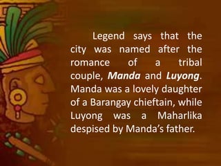 Legend says that the
city was named after the
romance of a tribal
couple, Manda and Luyong.
Manda was a lovely daughter
of a Barangay chieftain, while
Luyong was a Maharlika
despised by Manda’s father.
 