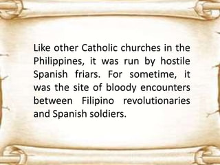 Like other Catholic churches in the
Philippines, it was run by hostile
Spanish friars. For sometime, it
was the site of bloody encounters
between Filipino revolutionaries
and Spanish soldiers.
 
