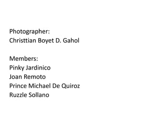 Photographer:
Christtian Boyet D. Gahol
Members:
Pinky Jardinico
Joan Remoto
Prince Michael De Quiroz
Ruzzle Sollano
 